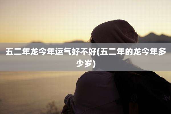 五二年龙今年运气好不好(五二年的龙今年多少岁)