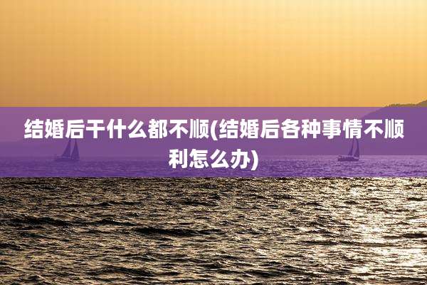 结婚后干什么都不顺(结婚后各种事情不顺利怎么办)