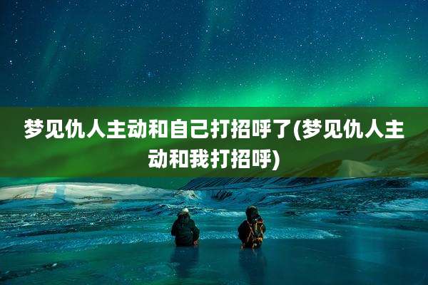 梦见仇人主动和自己打招呼了(梦见仇人主动和我打招呼)