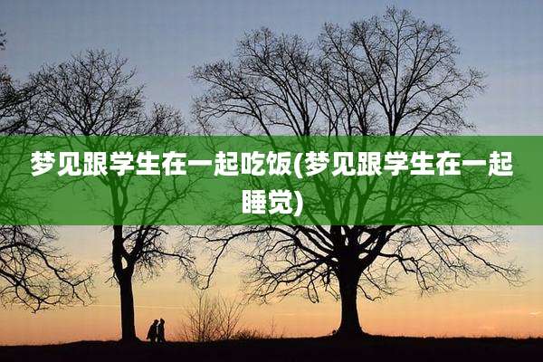 梦见跟学生在一起吃饭(梦见跟学生在一起睡觉)