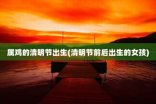 属鸡的清明节出生(清明节前后出生的女孩)