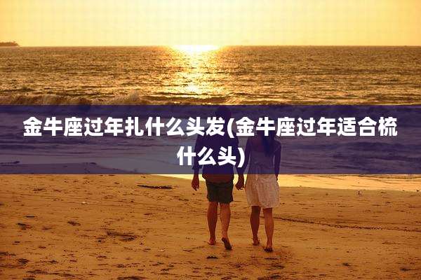 金牛座过年扎什么头发(金牛座过年适合梳什么头)