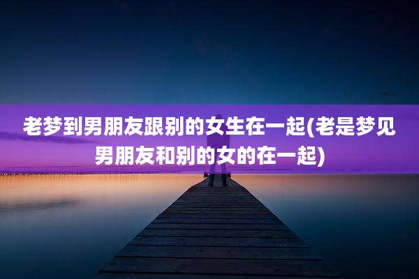 老梦到男朋友跟别的女生在一起(老是梦见男朋友和别的女的在一起)