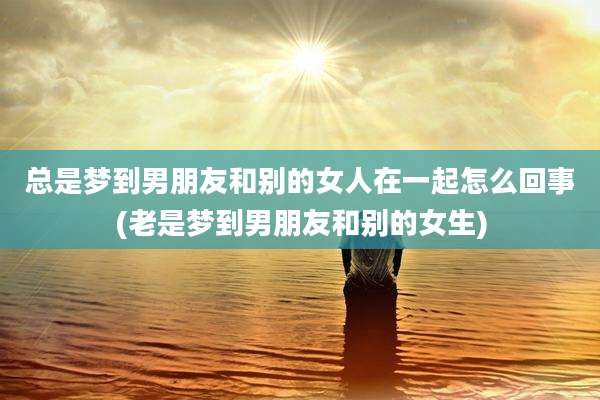 总是梦到男朋友和别的女人在一起怎么回事(老是梦到男朋友和别的女生)