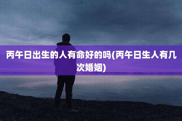 丙午日出生的人有命好的吗(丙午日生人有几次婚姻)