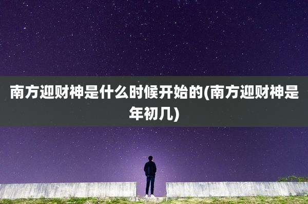 南方迎财神是什么时候开始的(南方迎财神是年初几)
