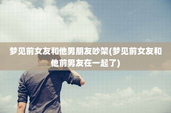 梦见前女友和他男朋友吵架(梦见前女友和他前男友在一起了)