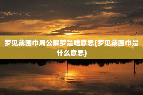 梦见戴围巾周公解梦是啥意思(梦见戴围巾是什么意思)