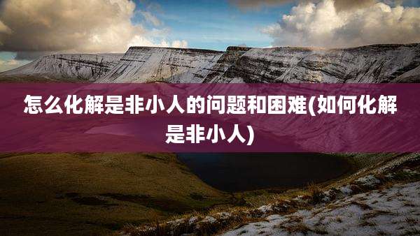 怎么化解是非小人的问题和困难(如何化解是非小人)