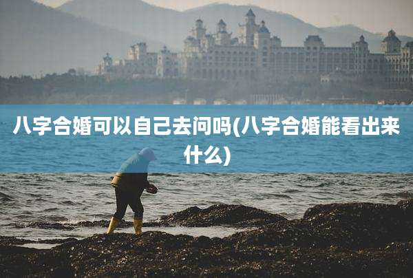 八字合婚可以自己去问吗(八字合婚能看出来什么)