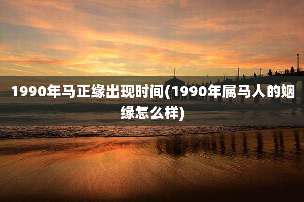 1990年马正缘出现时间(1990年属马人的姻缘怎么样)