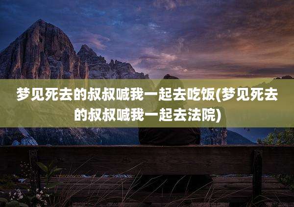 梦见死去的叔叔喊我一起去吃饭(梦见死去的叔叔喊我一起去法院)