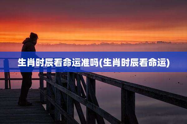 生肖时辰看命运准吗(生肖时辰看命运)
