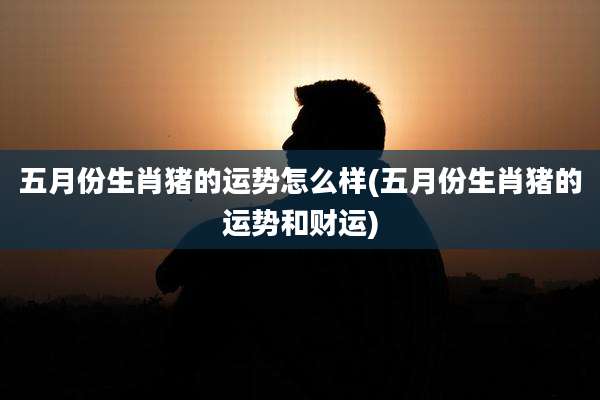 五月份生肖猪的运势怎么样(五月份生肖猪的运势和财运)
