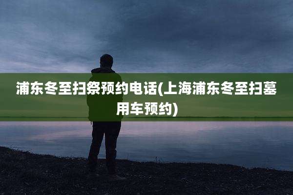 浦东冬至扫祭预约电话(上海浦东冬至扫墓用车预约)