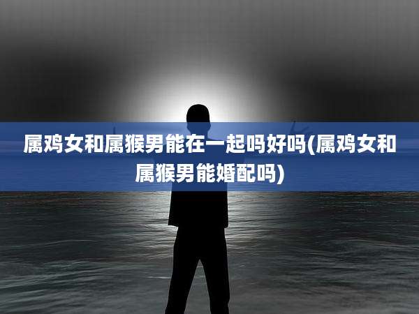 属鸡女和属猴男能在一起吗好吗(属鸡女和属猴男能婚配吗)