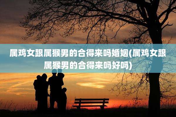 属鸡女跟属猴男的合得来吗婚姻(属鸡女跟属猴男的合得来吗好吗)
