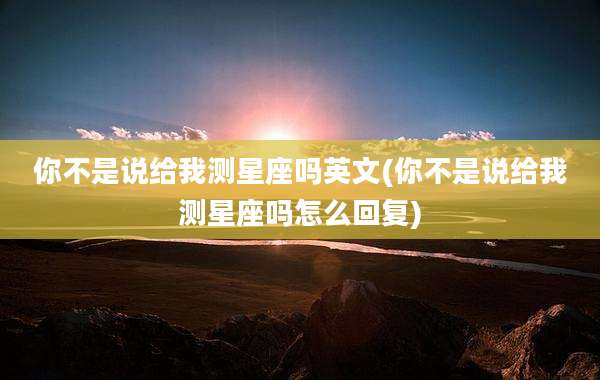 你不是说给我测星座吗英文(你不是说给我测星座吗怎么回复)