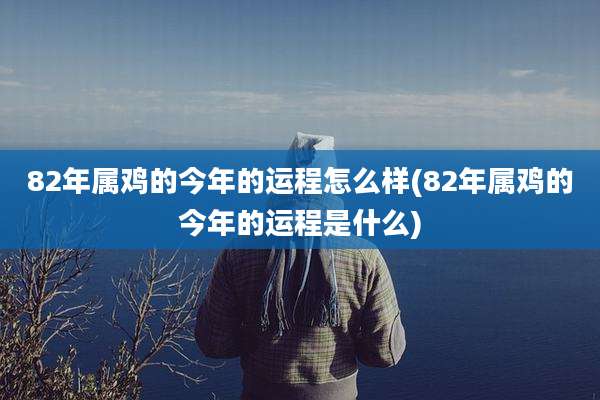 82年属鸡的今年的运程怎么样(82年属鸡的今年的运程是什么)