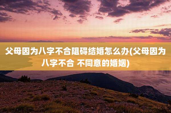 父母因为八字不合阻碍结婚怎么办(父母因为八字不合 不同意的婚姻)