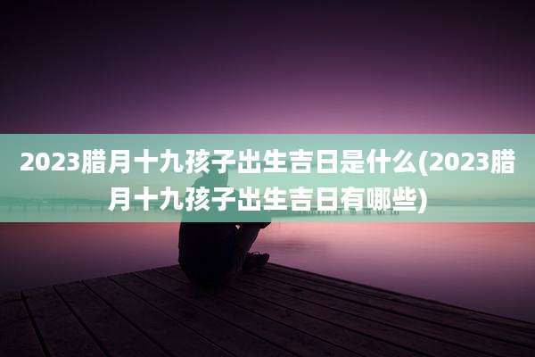 2023腊月十九孩子出生吉日是什么(2023腊月十九孩子出生吉日有哪些)