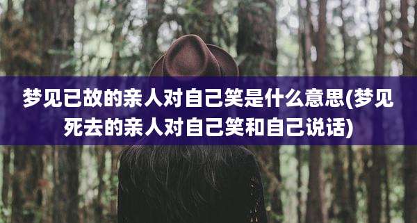梦见已故的亲人对自己笑是什么意思(梦见死去的亲人对自己笑和自己说话)
