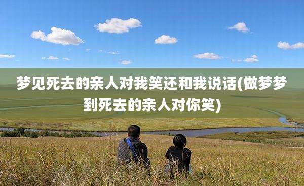 梦见死去的亲人对我笑还和我说话(做梦梦到死去的亲人对你笑)