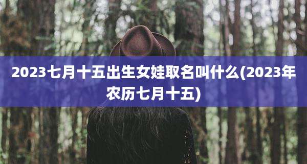 2023七月十五出生女娃取名叫什么(2023年农历七月十五)