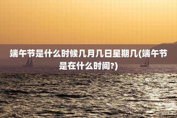 端午节是什么时候几月几日星期几(端午节是在什么时间?)