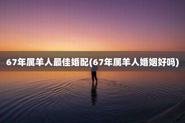 67年属羊人最佳婚配(67年属羊人婚姻好吗)