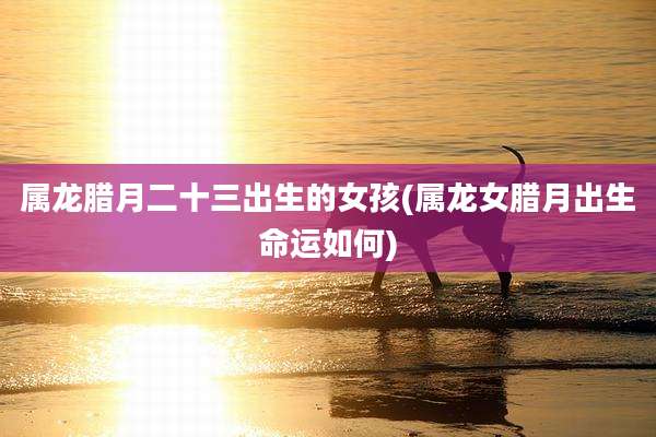属龙腊月二十三出生的女孩(属龙女腊月出生命运如何)