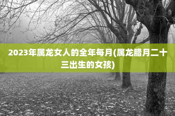 2023年属龙女人的全年每月(属龙腊月二十三出生的女孩)