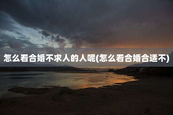 怎么看合婚不求人的人呢(怎么看合婚合适不)