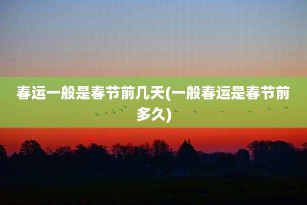 春运一般是春节前几天(一般春运是春节前多久)
