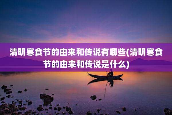 清明寒食节的由来和传说有哪些(清明寒食节的由来和传说是什么)