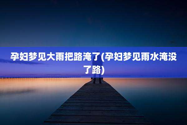 孕妇梦见大雨把路淹了(孕妇梦见雨水淹没了路)