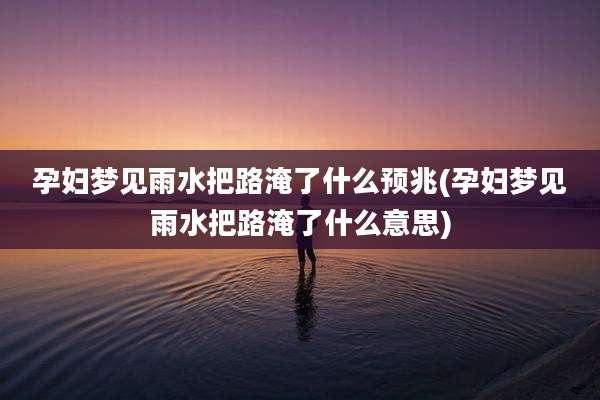 孕妇梦见雨水把路淹了什么预兆(孕妇梦见雨水把路淹了什么意思)