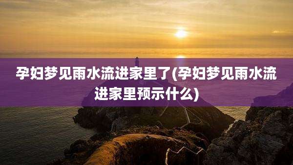 孕妇梦见雨水流进家里了(孕妇梦见雨水流进家里预示什么)