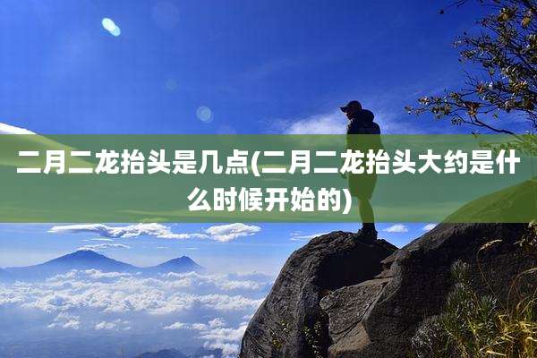 二月二龙抬头是几点(二月二龙抬头大约是什么时候开始的)