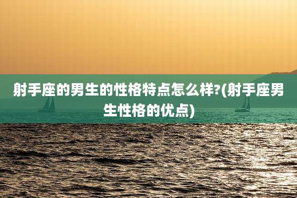 射手座的男生的性格特点怎么样?(射手座男生性格的优点)