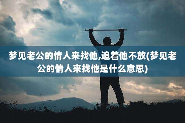 梦见老公的情人来找他,追着他不放(梦见老公的情人来找他是什么意思)