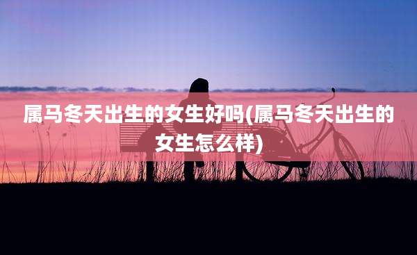 属马冬天出生的女生好吗(属马冬天出生的女生怎么样)