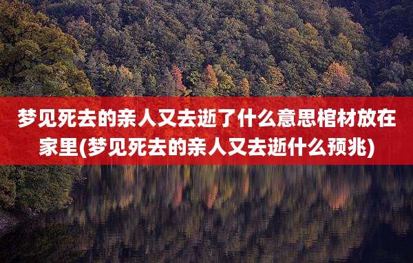 梦见死去的亲人又去逝了什么意思棺材放在家里(梦见死去的亲人又去逝什么预兆)