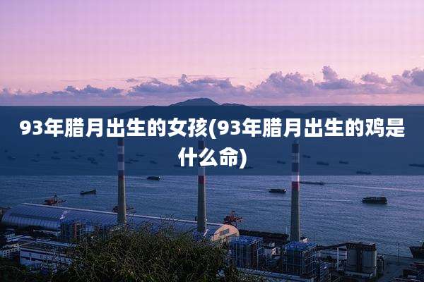 93年腊月出生的女孩(93年腊月出生的鸡是什么命)