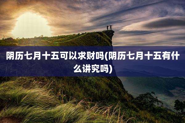 阴历七月十五可以求财吗(阴历七月十五有什么讲究吗)