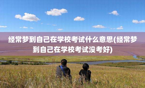 经常梦到自己在学校考试什么意思(经常梦到自己在学校考试没考好)