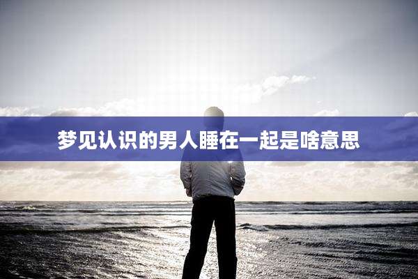 梦见认识的男人睡在一起是啥意思