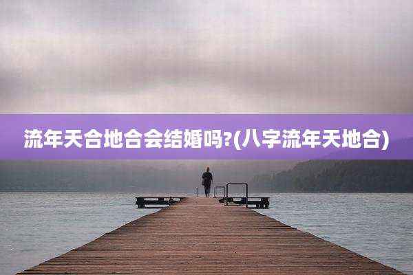 流年天合地合会结婚吗?(八字流年天地合)