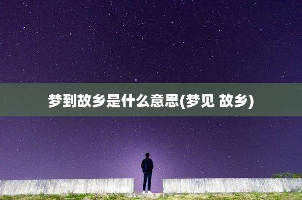 梦到故乡是什么意思(梦见 故乡)