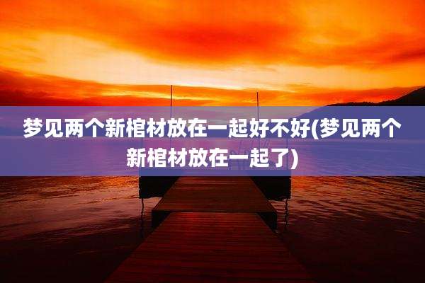 梦见两个新棺材放在一起好不好(梦见两个新棺材放在一起了)